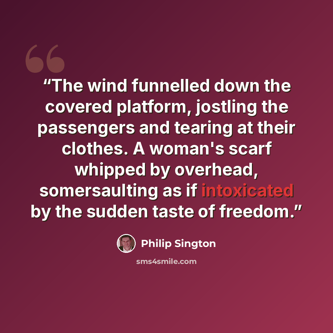 “The wind funnelled down the covered platform, jostling the passengers and tearing at their clothes. A woman's scarf whipped by overhead, somersaulting as if intoxicated by the sudden taste of freedom.” quote by Philip Sington