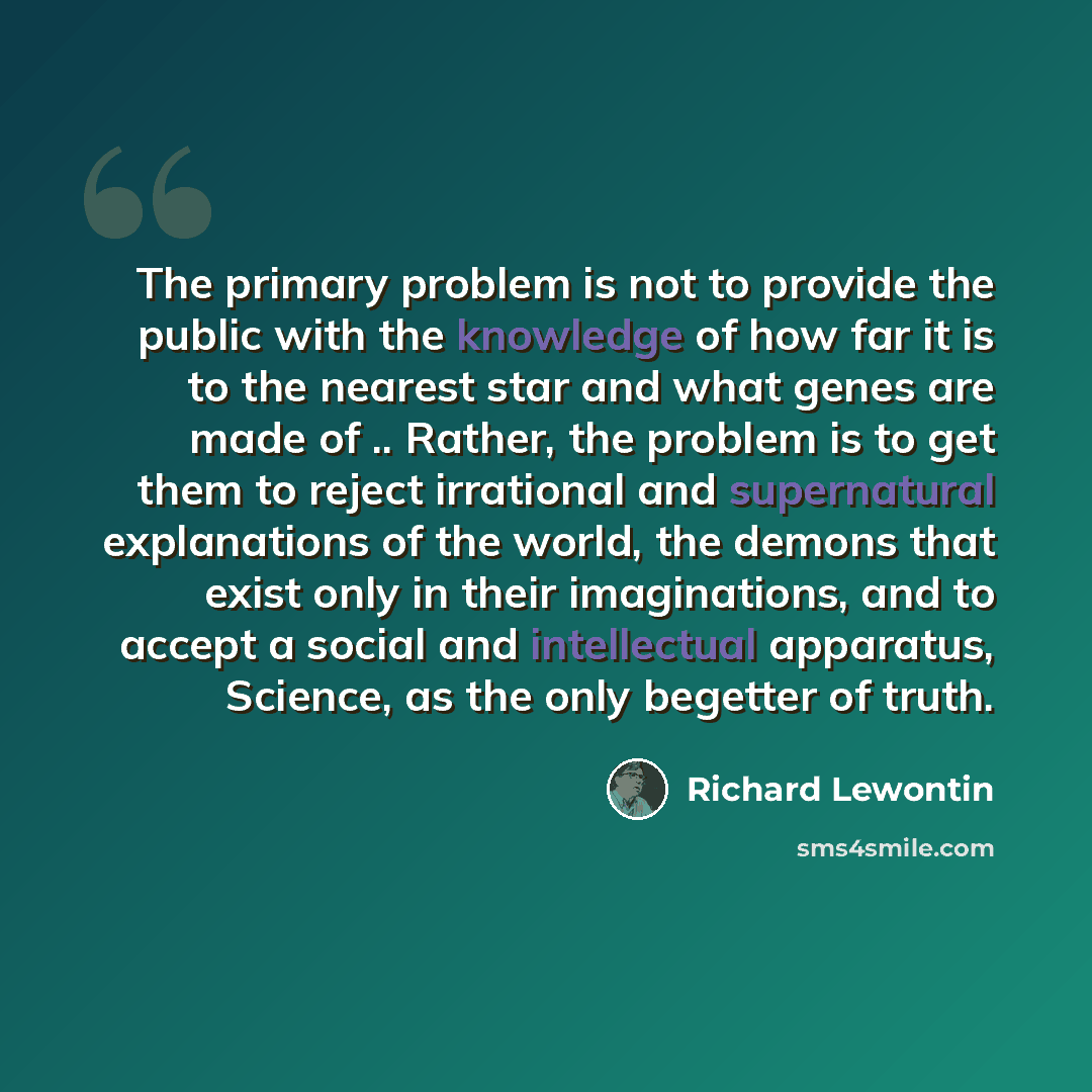“The primary problem is not to provide the public with the knowledge of how far it is to the nearest star and what genes are made of .. Rather, the problem is to get them to reject irrational and supernatural explanations of the world, the demons that exist only in their imaginations, and to accept…” quote by Richard Lewontin