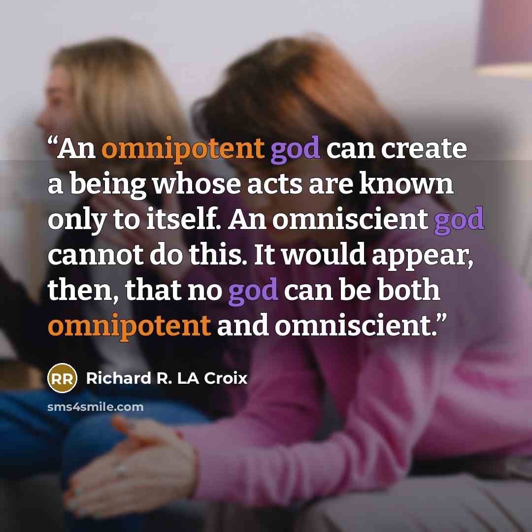 “An omnipotent god can create a being whose acts are known only to itself. An omniscient god cannot do this. It would appear, then, that no god can be both omnipotent and omniscient.” quote by Richard R. LA Croix