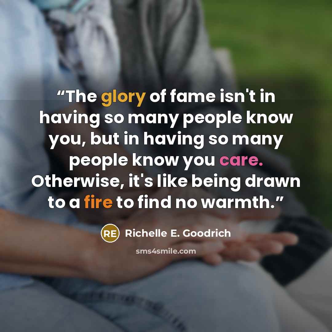 “The glory of fame isn't in having so many people know you, but in having so many people know you care. Otherwise, it's like being drawn to a fire to find no warmth.” quote by Richelle E. Goodrich