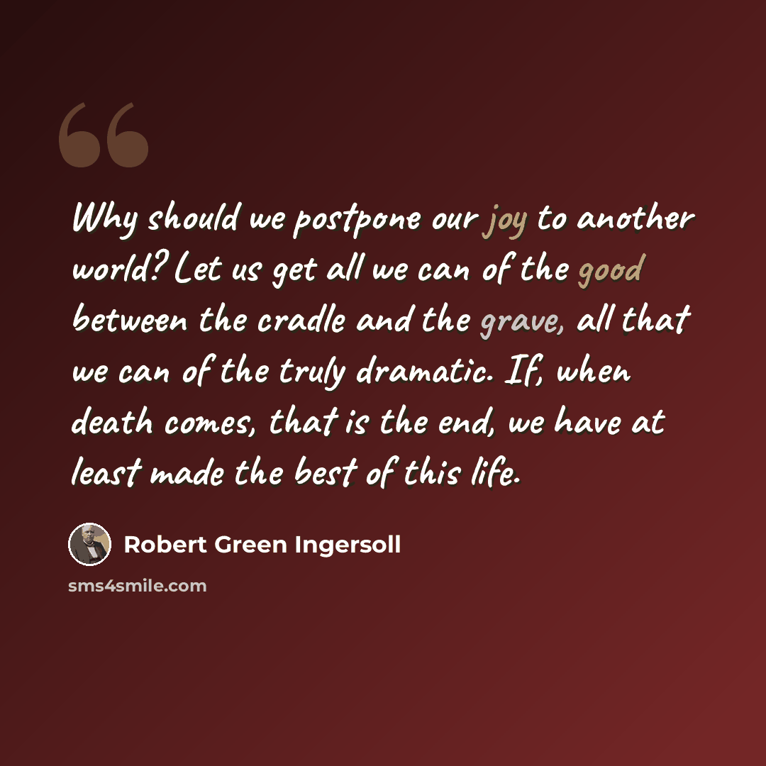 “Why should we postpone our joy to another world? Let us get all we can of the good between the cradle and the grave, all that we can of the truly dramatic. If, when death comes, that is the end, we have at least made the best of this life.” quote by Robert Green Ingersoll