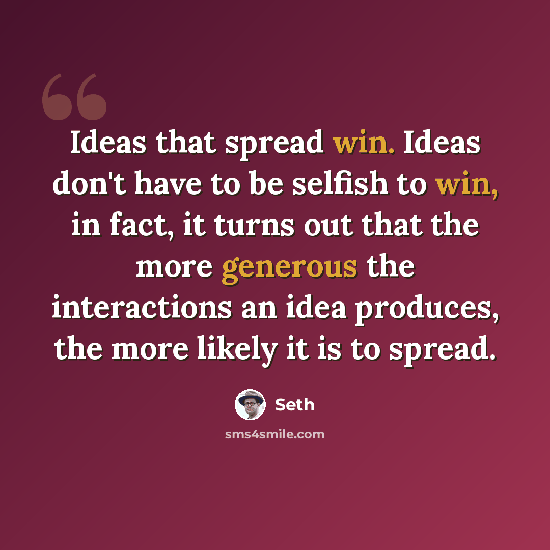 “Ideas that spread win. Ideas don't have to be selfish to win, in fact, it turns out that the more generous the interactions an idea produces, the more likely it is to spread.” quote by Seth