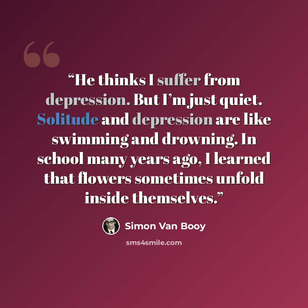 “He thinks I suffer from depression. But I’m just quiet. Solitude and depression are like swimming and drowning. In school many years ago, I learned that flowers sometimes unfold inside themselves.” quote by Simon Van Booy