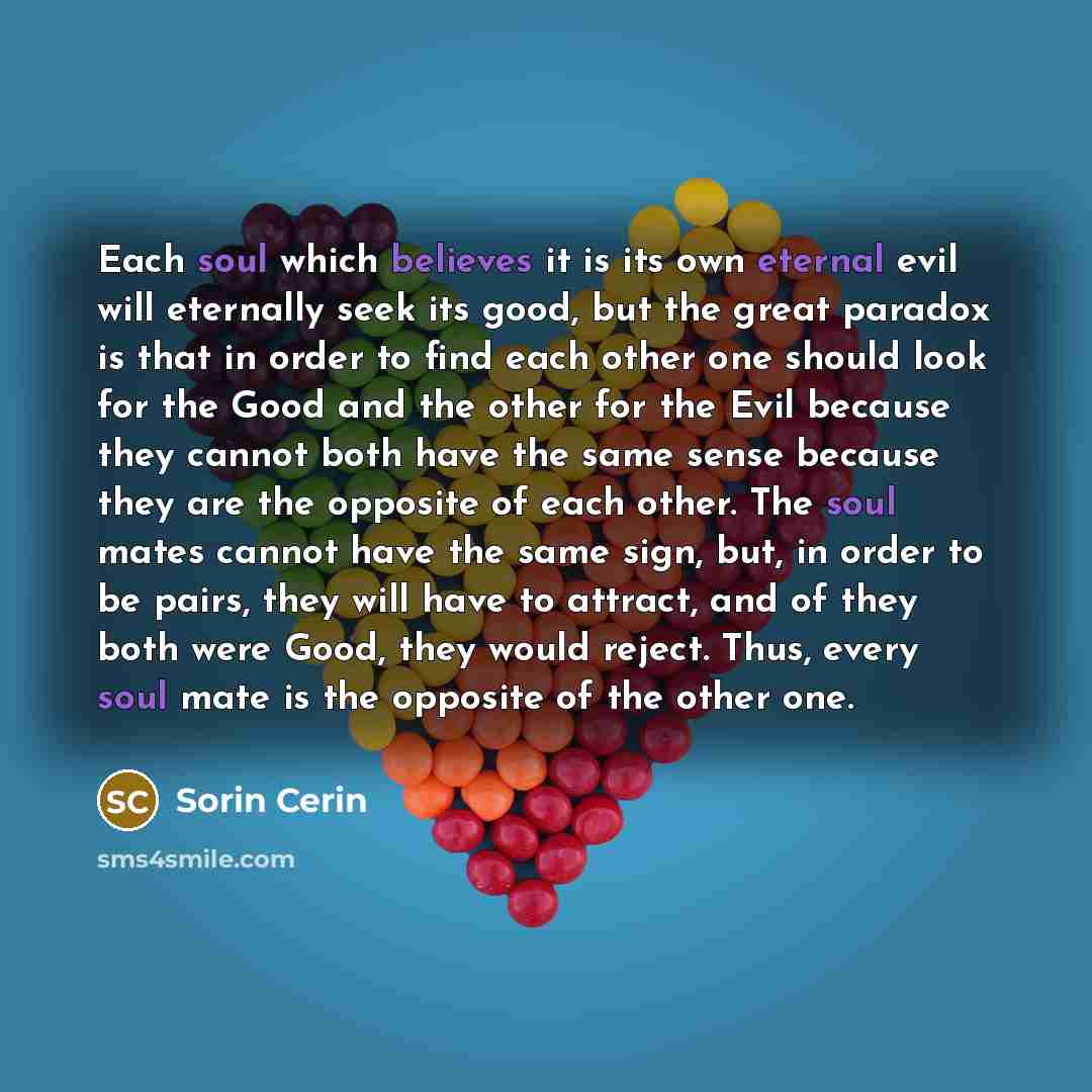 “Each soul which believes it is its own eternal evil will eternally seek its good, but the great paradox is that in order to find each other one should look for the Good and the other for the Evil because they cannot both have the same sense because they are the opposite of each other. The soul…” quote by Sorin Cerin