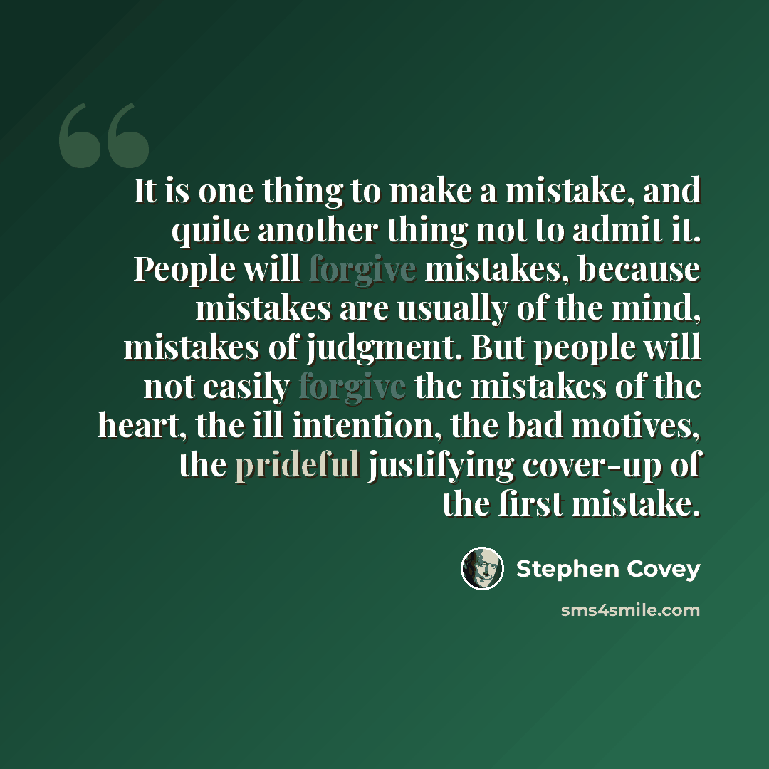 “It is one thing to make a mistake, and quite another thing not to admit it. People will forgive mistakes, because mistakes are usually of the mind, mistakes of judgment. But people will not easily forgive the mistakes of the heart, the ill intention, the bad motives, the prideful justifying…” quote by Stephen Covey