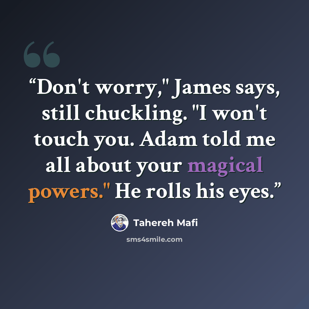 “Don't worry," James says, still chuckling. "I won't touch you. Adam told me all about your magical powers." He rolls his eyes.” quote by Tahereh Mafi