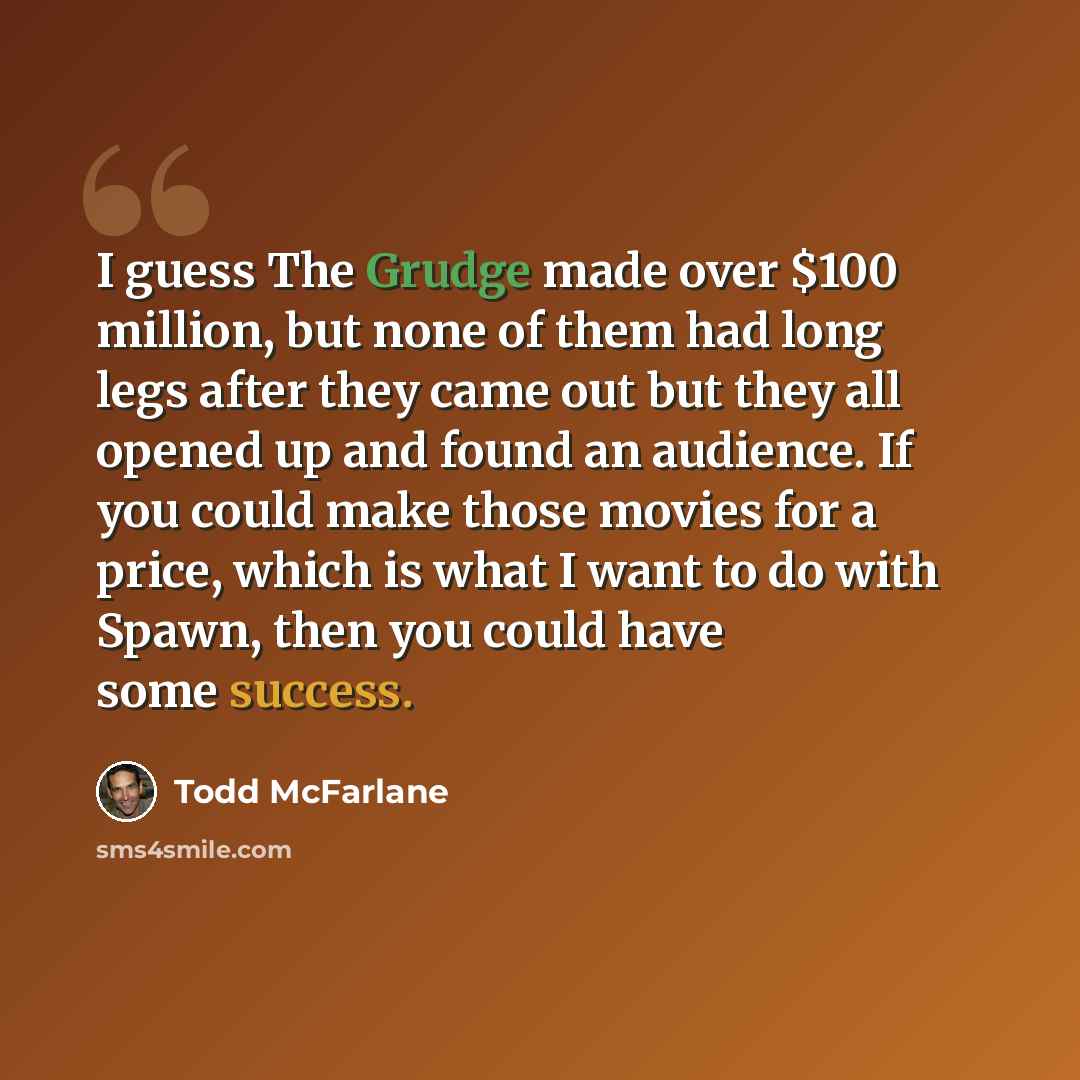 “I guess The Grudge made over $100 million, but none of them had long legs after they came out but they all opened up and found an audience. If you could make those movies for a price, which is what I want to do with Spawn, then you could have some success.” quote by Todd McFarlane