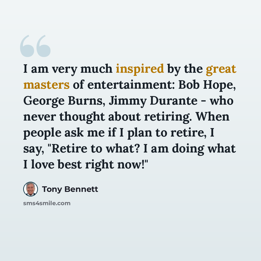 “I am very much inspired by the great masters of entertainment: Bob Hope, George Burns, Jimmy Durante - who never thought about retiring. When people ask me if I plan to retire, I say, "Retire to what? I am doing what I love best right now!"” quote by Tony Bennett