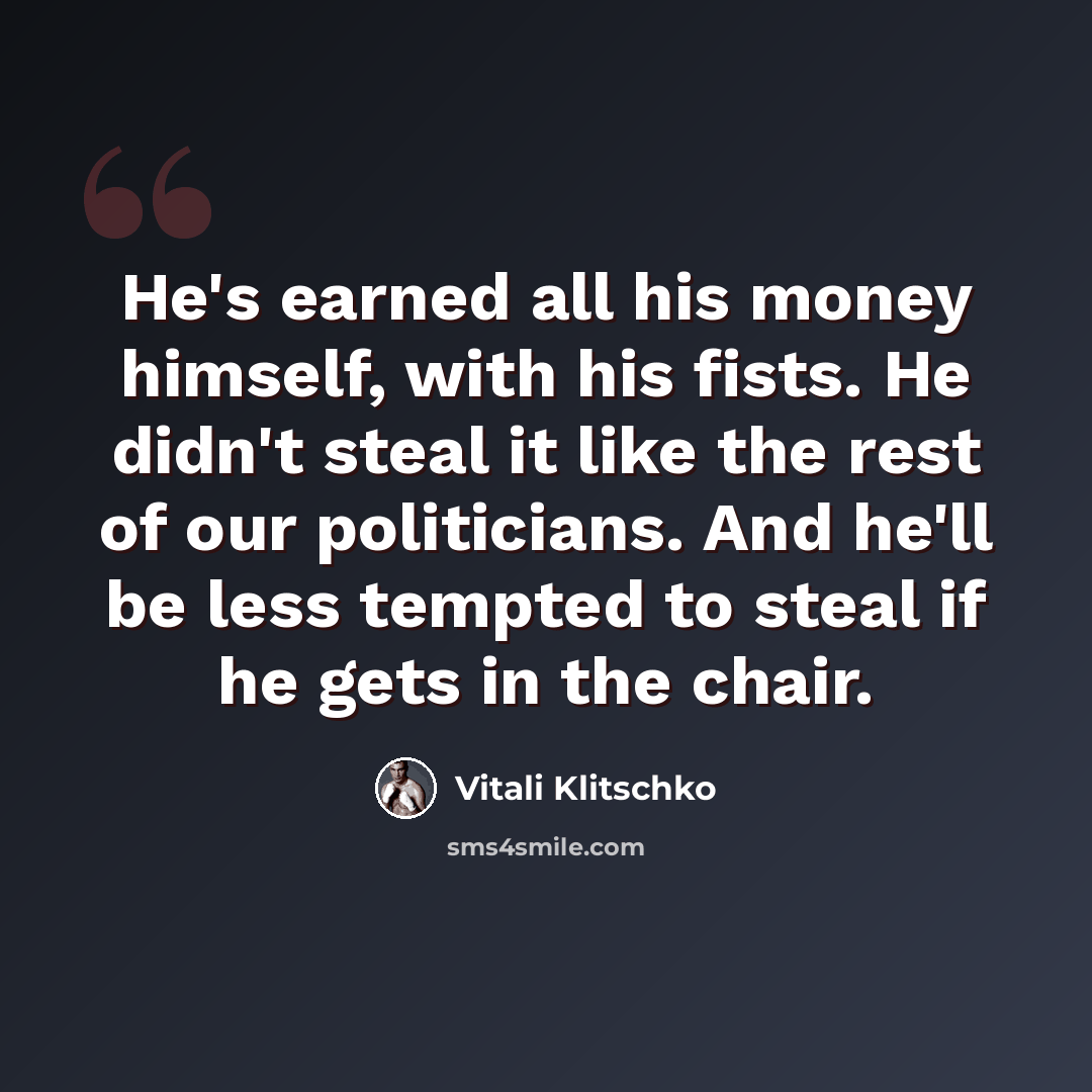 “He's earned all his money himself, with his fists. He didn't steal it like the rest of our politicians. And he'll be less tempted to steal if he gets in the chair.” quote by Vitali Klitschko