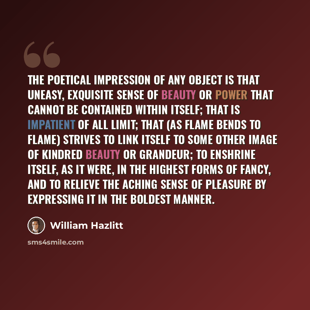 “The poetical impression of any object is that uneasy, exquisite sense of beauty or power that cannot be contained within itself; that is impatient of all limit; that (as flame bends to flame) strives to link itself to some other image of kindred beauty or grandeur; to enshrine itself, as it were…” quote by William Hazlitt