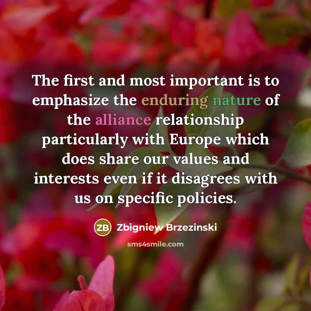 “The first and most important is to emphasize the enduring nature of the alliance relationship particularly with Europe which does share our values and interests even if it disagrees with us on specific policies.” quote by Zbigniew Brzezinski