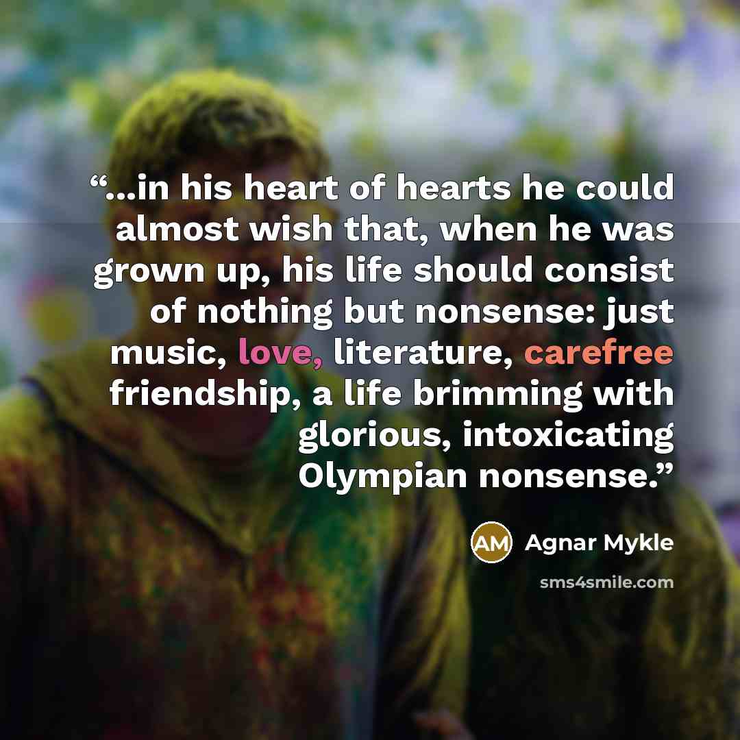 “...in his heart of hearts he could almost wish that, when he was grown up, his life should consist of nothing but nonsense: just music, love, literature, carefree friendship, a life brimming with glorious, intoxicating Olympian nonsense.” quote by Agnar Mykle