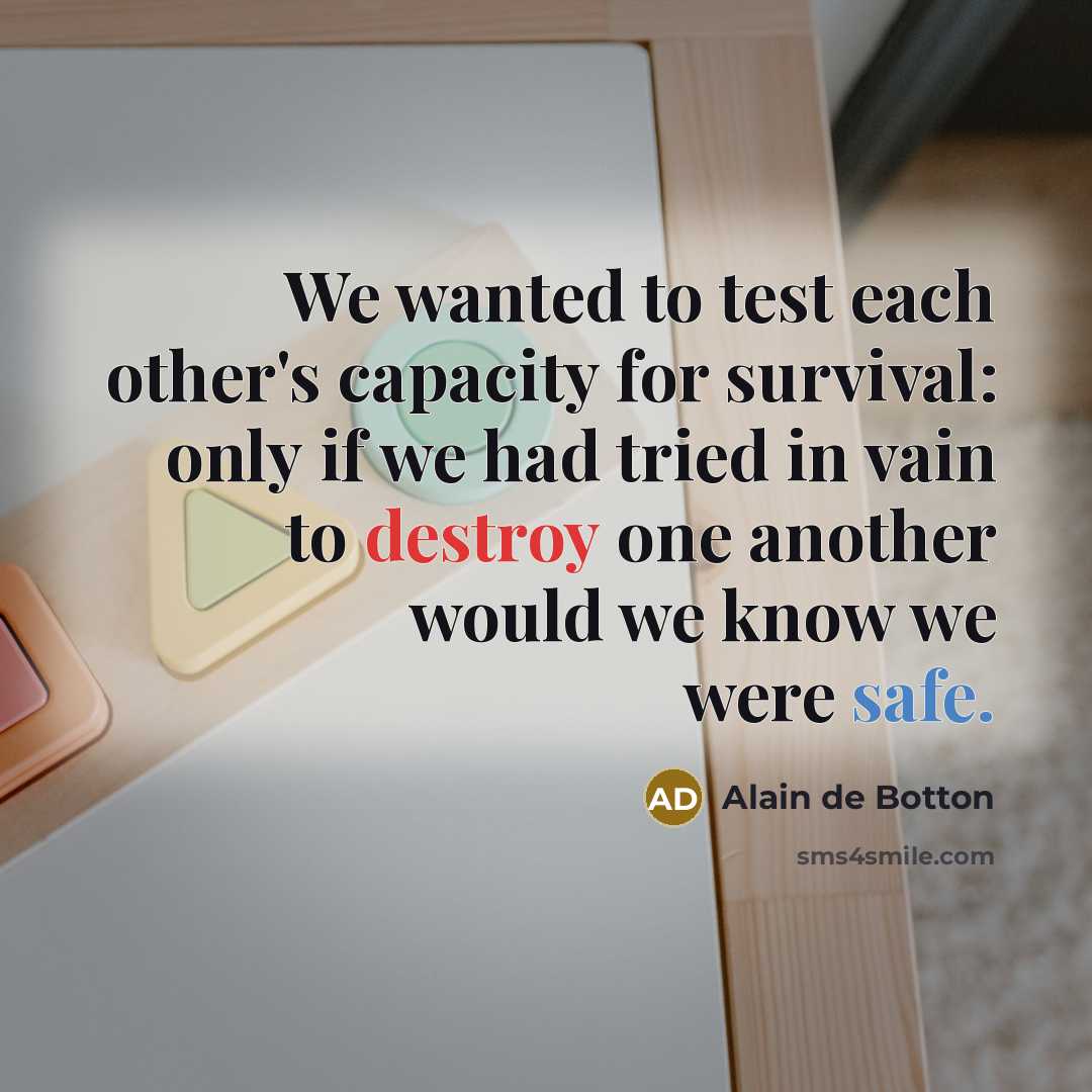 “We wanted to test each other's capacity for survival: only if we had tried in vain to destroy one another would we know we were safe.” quote by Alain de Botton