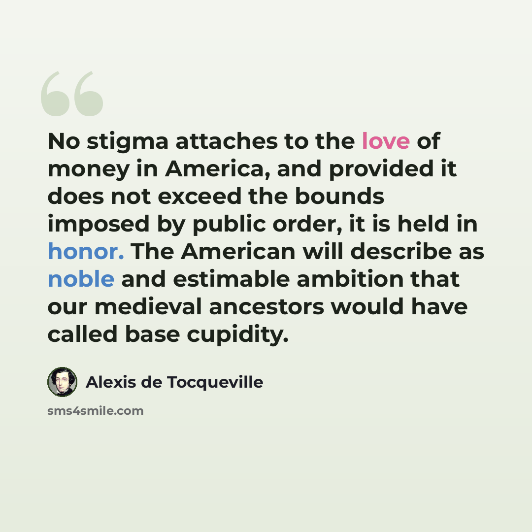 “No stigma attaches to the love of money in America, and provided it does not exceed the bounds imposed by public order, it is held in honor. The American will describe as noble and estimable ambition that our medieval ancestors would have called base cupidity.” quote by Alexis de Tocqueville