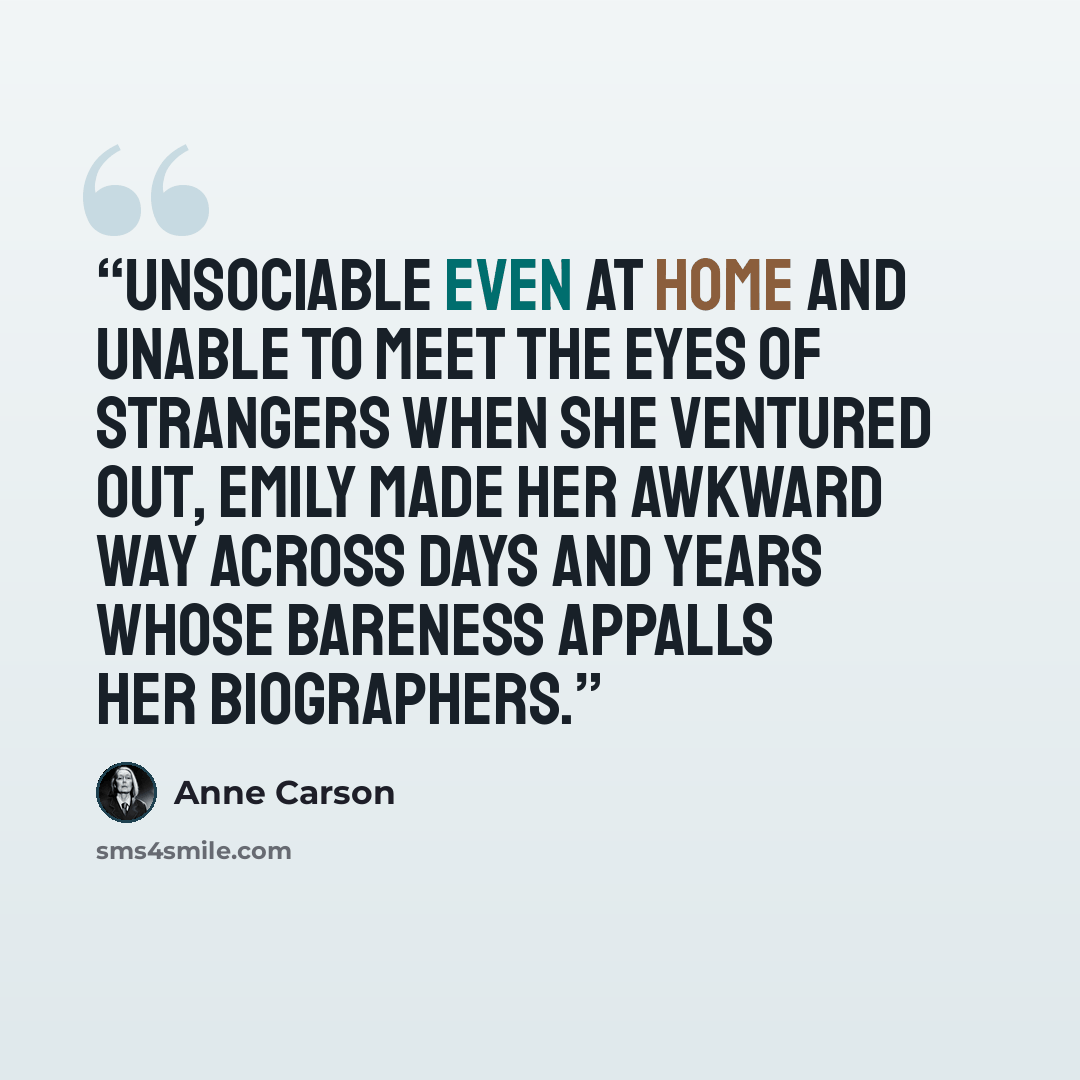 “Unsociable even at home and unable to meet the eyes of strangers when she ventured out, Emily made her awkward way across days and years whose bareness appalls her biographers.” quote by Anne Carson