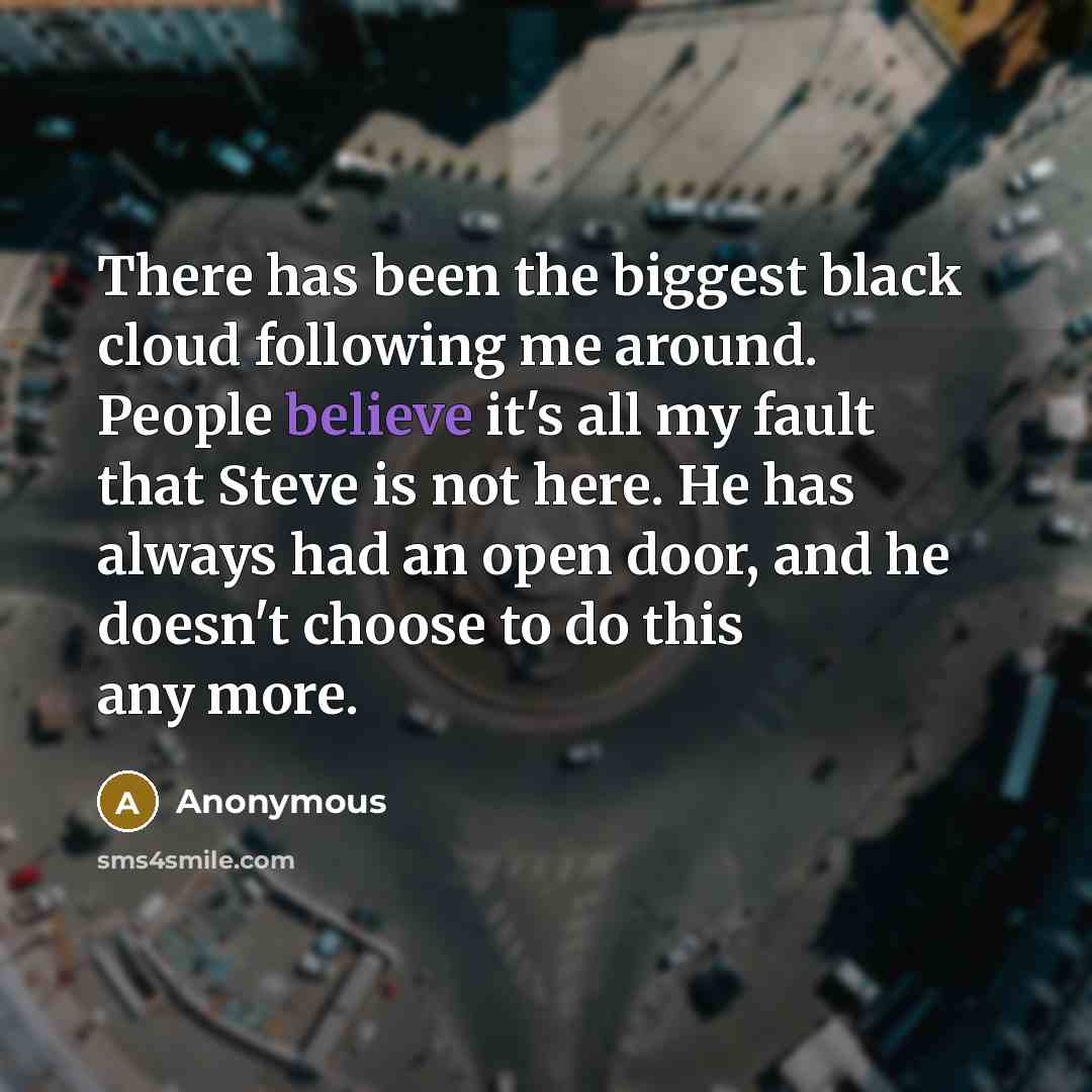 “There has been the biggest black cloud following me around. People believe it's all my fault that Steve is not here. He has always had an open door, and he doesn't choose to do this any more.” quote by Anonymous