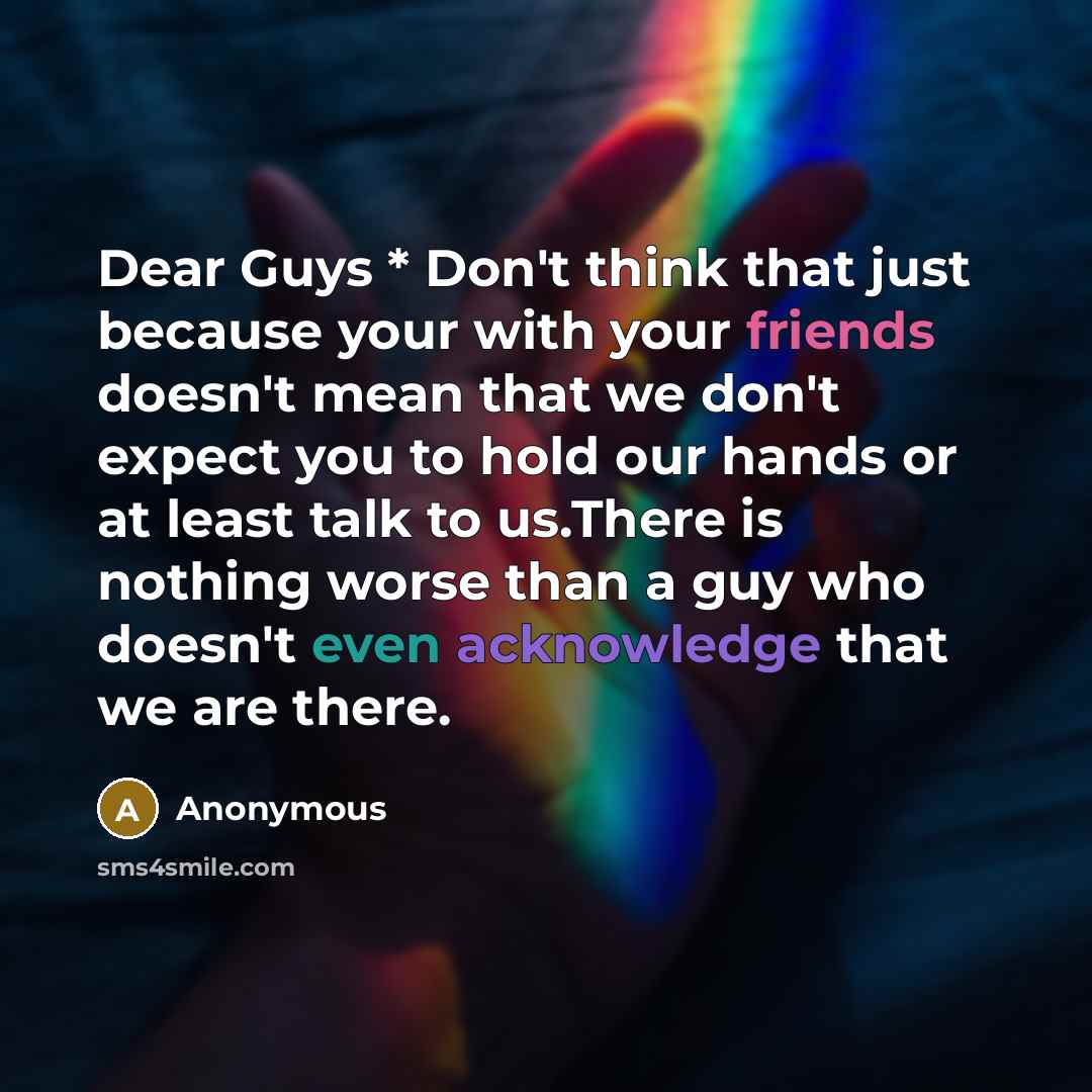 “Dear Guys * Don't think that just because your with your friends doesn't mean that we don't expect you to hold our hands or at least talk to us.There is nothing worse than a guy who doesn't even acknowledge that we are there.” quote by Anonymous