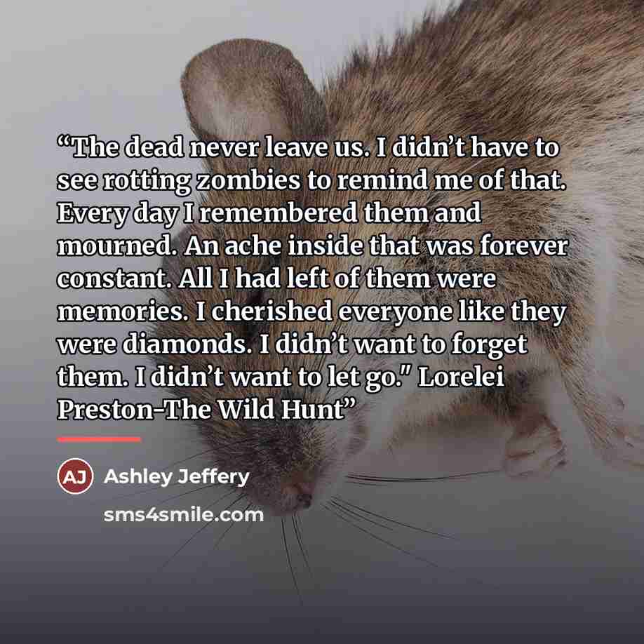 “The dead never leave us. I didn’t have to see rotting zombies to remind me of that. Every day I remembered them and mourned. An ache inside that was forever constant. All I had left of them were memories. I cherished everyone like they were diamonds. I didn’t want to forget them. I didn’t want to…” quote by Ashley Jeffery