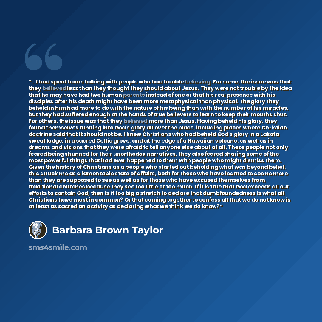 “...I had spent hours talking with people who had trouble believing. For some, the issue was that they believed less than they thought they should about Jesus. They were not trouble by the idea that he may have had two human parents instead of one or that his real presence with his disciples after…” quote by Barbara Brown Taylor