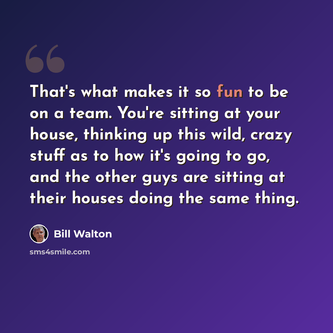 “That's what makes it so fun to be on a team. You're sitting at your house, thinking up this wild, crazy stuff as to how it's going to go, and the other guys are sitting at their houses doing the same thing.” quote by Bill Walton
