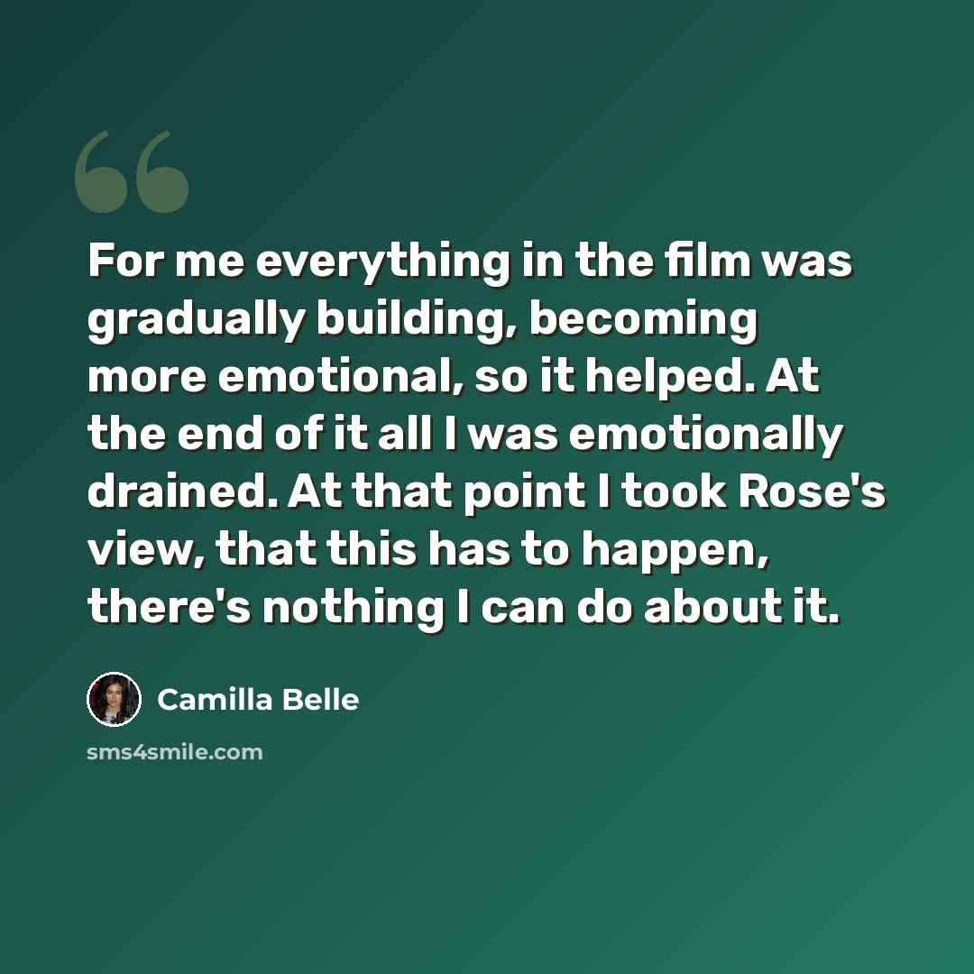 “For me everything in the film was gradually building, becoming more emotional, so it helped. At the end of it all I was emotionally drained. At that point I took Rose's view, that this has to happen, there's nothing I can do about it.” quote by Camilla Belle