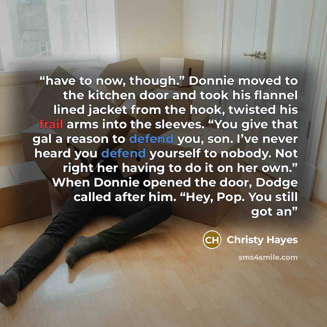 “have to now, though.” Donnie moved to the kitchen door and took his flannel lined jacket from the hook, twisted his frail arms into the sleeves. “You give that gal a reason to defend you, son. I’ve never heard you defend yourself to nobody. Not right her having to do it on her own.” When Donnie…” quote by Christy Hayes