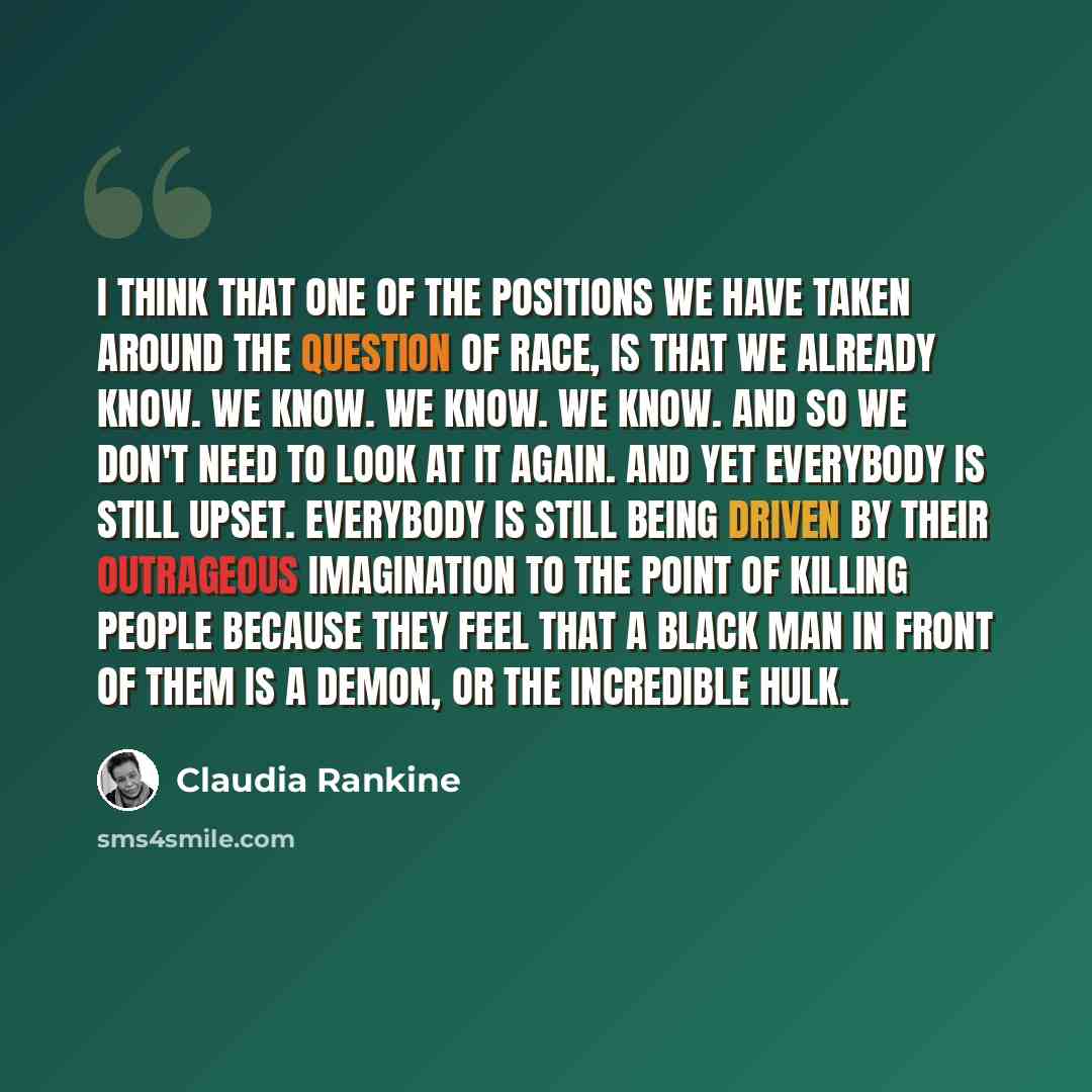 “I think that one of the positions we have taken around the question of race, is that we already know. We know. We know. We know. And so we don't need to look at it again. And yet everybody is still upset. Everybody is still being driven by their outrageous imagination to the point of killing…” quote by Claudia Rankine