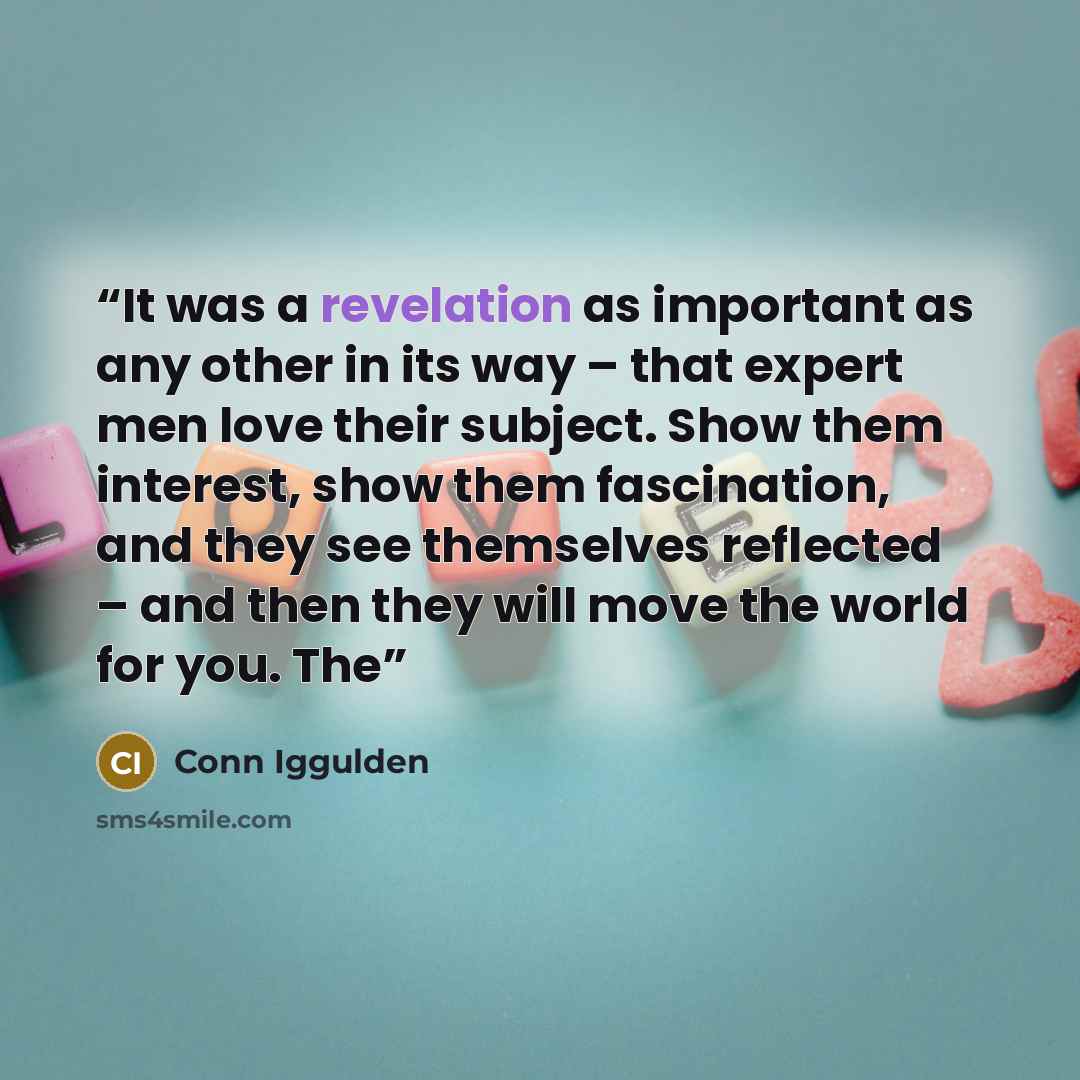“It was a revelation as important as any other in its way – that expert men love their subject. Show them interest, show them fascination, and they see themselves reflected – and then they will move the world for you. The” quote by Conn Iggulden