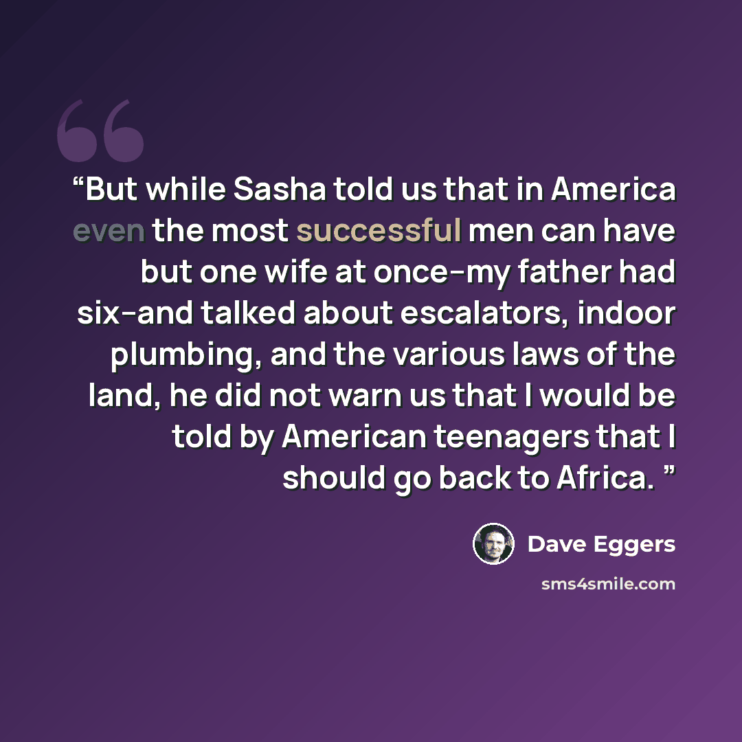 “But while Sasha told us that in America even the most successful men can have but one wife at once--my father had six--and talked about escalators, indoor plumbing, and the various laws of the land, he did not warn us that I would be told by American teenagers that I should go back to Africa.” quote by Dave Eggers