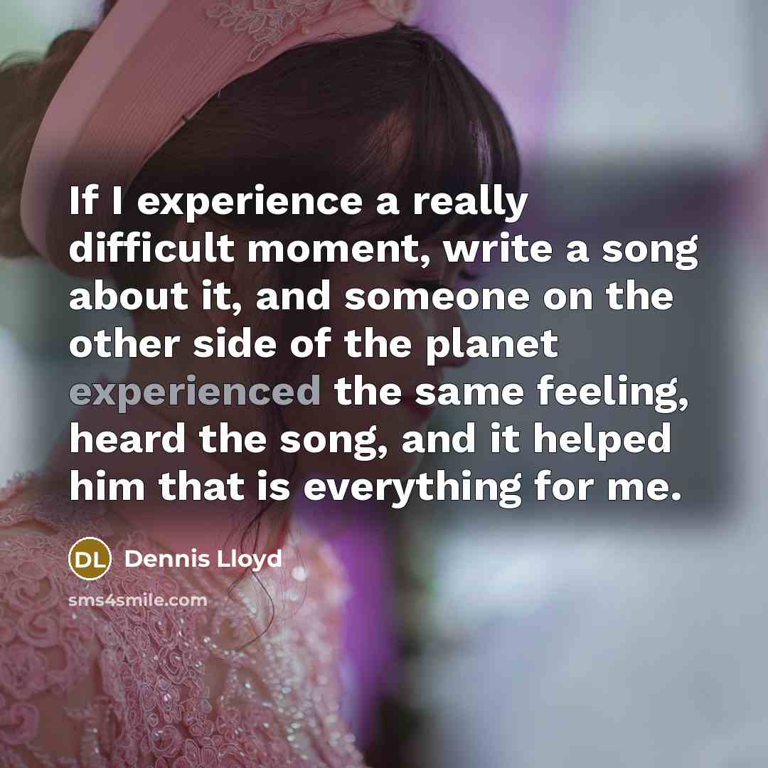 “If I experience a really difficult moment, write a song about it, and someone on the other side of the planet experienced the same feeling, heard the song, and it helped him that is everything for me.” quote by Dennis Lloyd