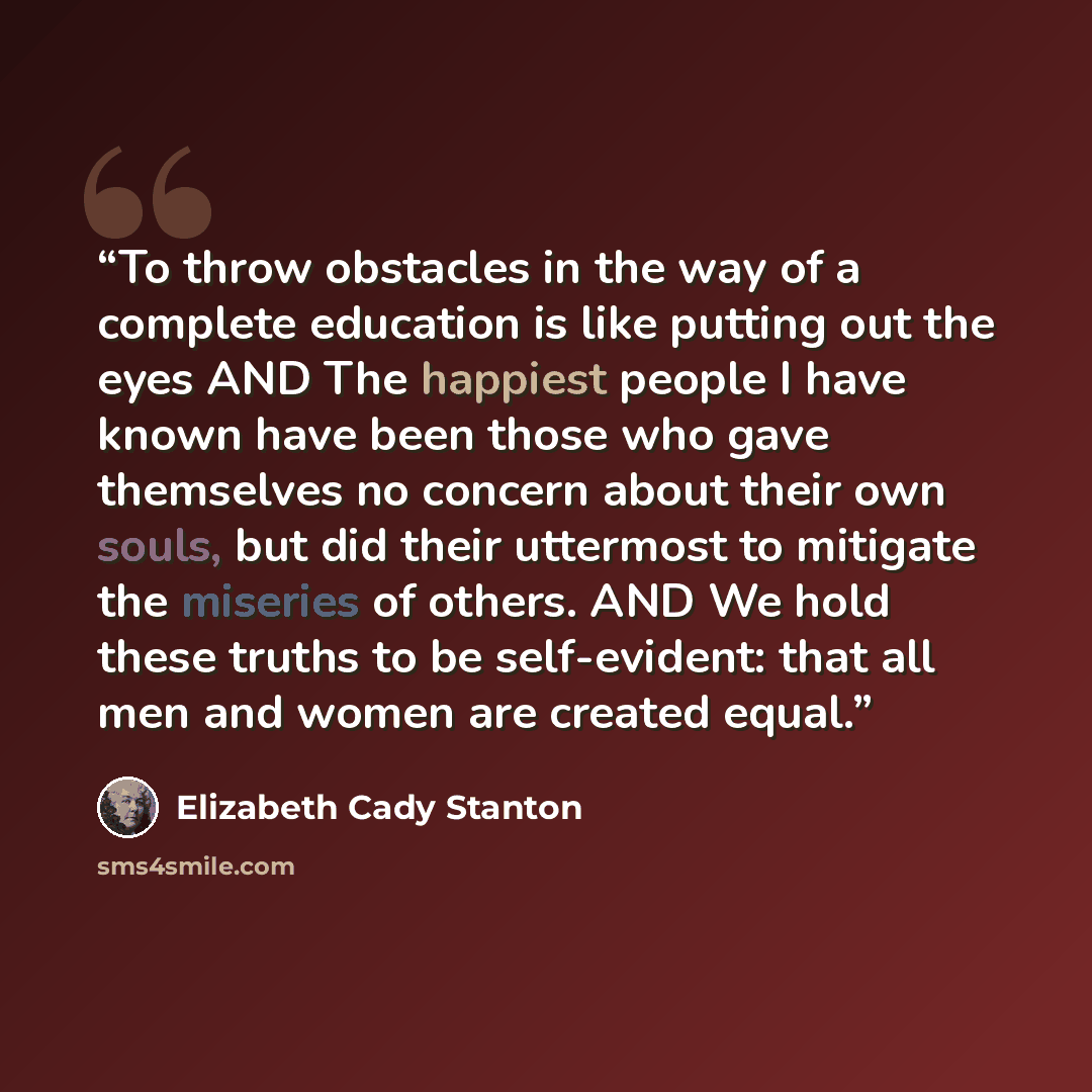 “To throw obstacles in the way of a complete education is like putting out the eyes AND The happiest people I have known have been those who gave themselves no concern about their own souls, but did their uttermost to mitigate the miseries of others. AND We hold these truths to be self-evident…” quote by Elizabeth Cady Stanton