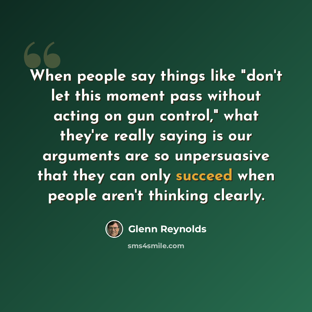 “When people say things like "don't let this moment pass without acting on gun control," what they're really saying is our arguments are so unpersuasive that they can only succeed when people aren't thinking clearly.” quote by Glenn Reynolds