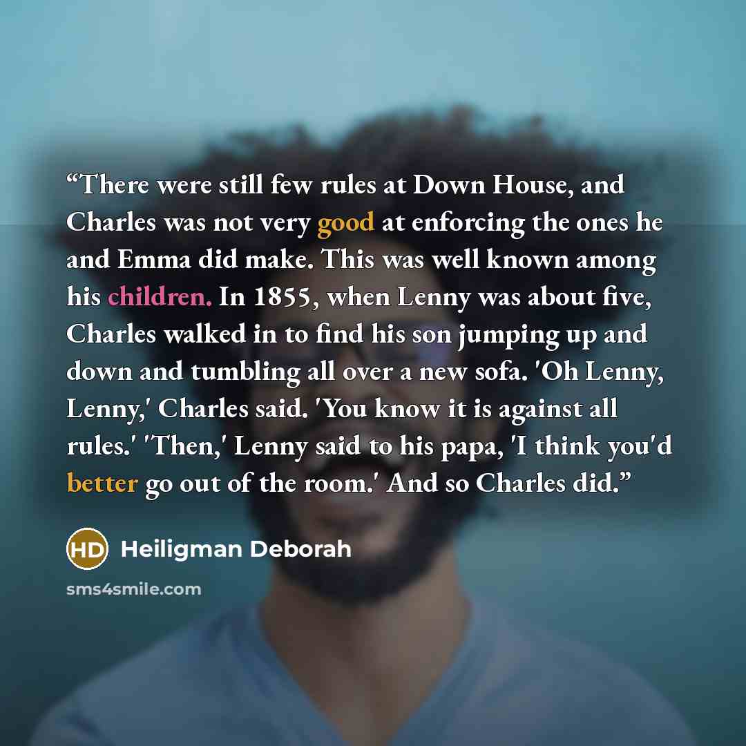 “There were still few rules at Down House, and Charles was not very good at enforcing the ones he and Emma did make. This was well known among his children. In 1855, when Lenny was about five, Charles walked in to find his son jumping up and down and tumbling all over a new sofa. 'Oh Lenny, Lenny,'…” quote by Heiligman Deborah