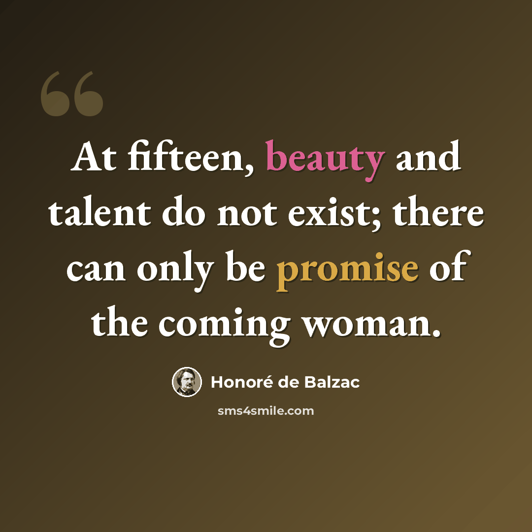 “At fifteen, beauty and talent do not exist; there can only be promise of the coming woman.” quote by Honore de Balzac