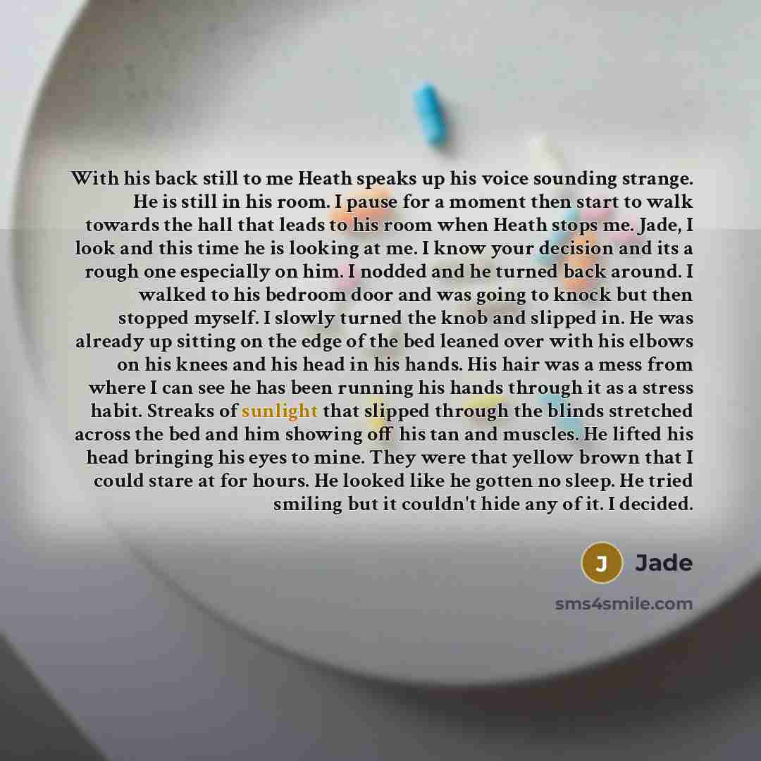 “With his back still to me Heath speaks up his voice sounding strange. He is still in his room. I pause for a moment then start to walk towards the hall that leads to his room when Heath stops me. Jade, I look and this time he is looking at me. I know your decision and its a rough one especially on…” quote by Jade