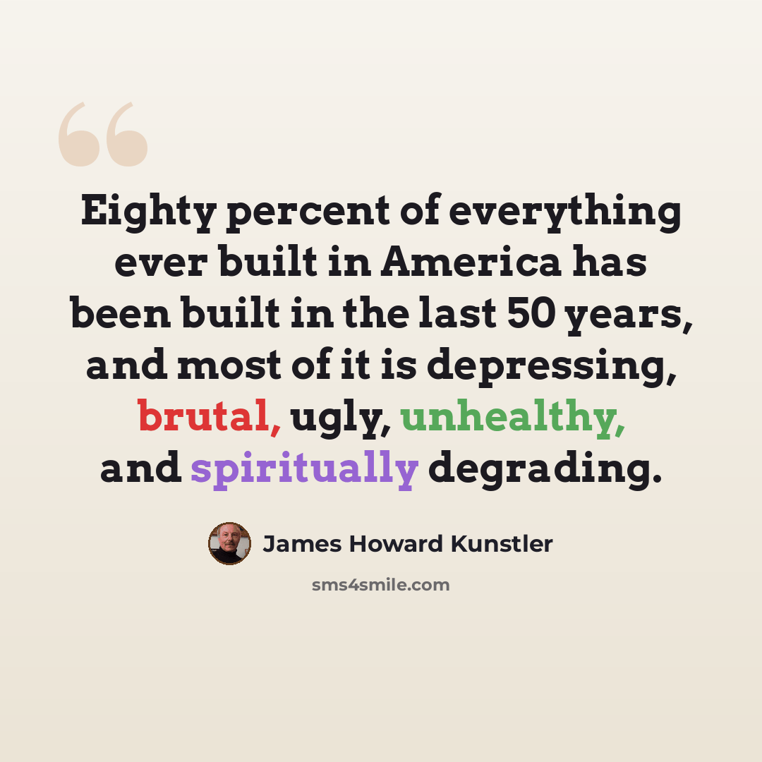 “Eighty percent of everything ever built in America has been built in the last 50 years, and most of it is depressing, brutal, ugly, unhealthy, and spiritually degrading.” quote by James Howard Kunstler