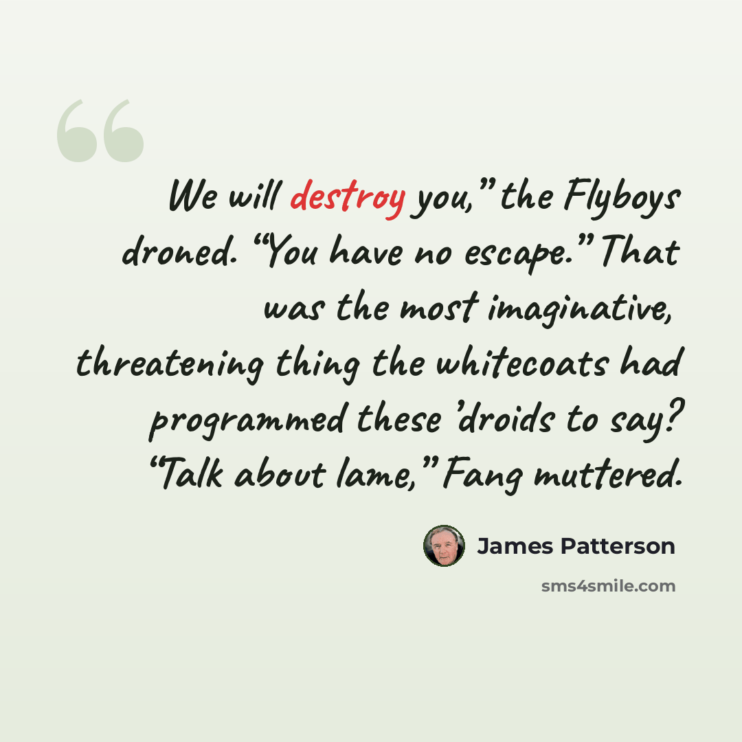 “We will destroy you,” the Flyboys droned. “You have no escape.” That was the most imaginative, threatening thing the whitecoats had programmed these ’droids to say? “Talk about lame,” Fang muttered.” quote by James Patterson