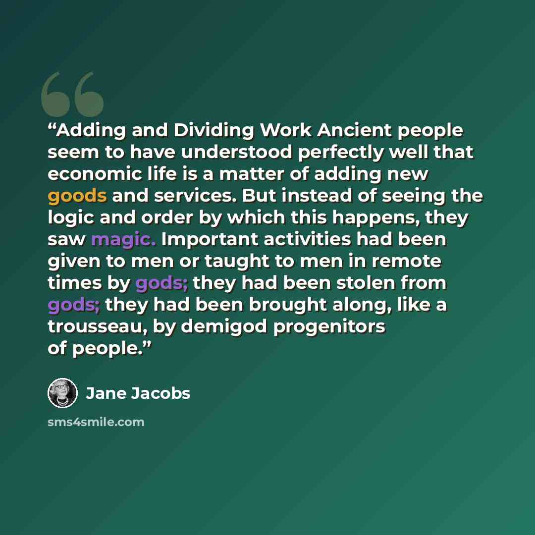 “Adding and Dividing Work Ancient people seem to have understood perfectly well that economic life is a matter of adding new goods and services. But instead of seeing the logic and order by which this happens, they saw magic. Important activities had been given to men or taught to men in remote…” quote by Jane Jacobs