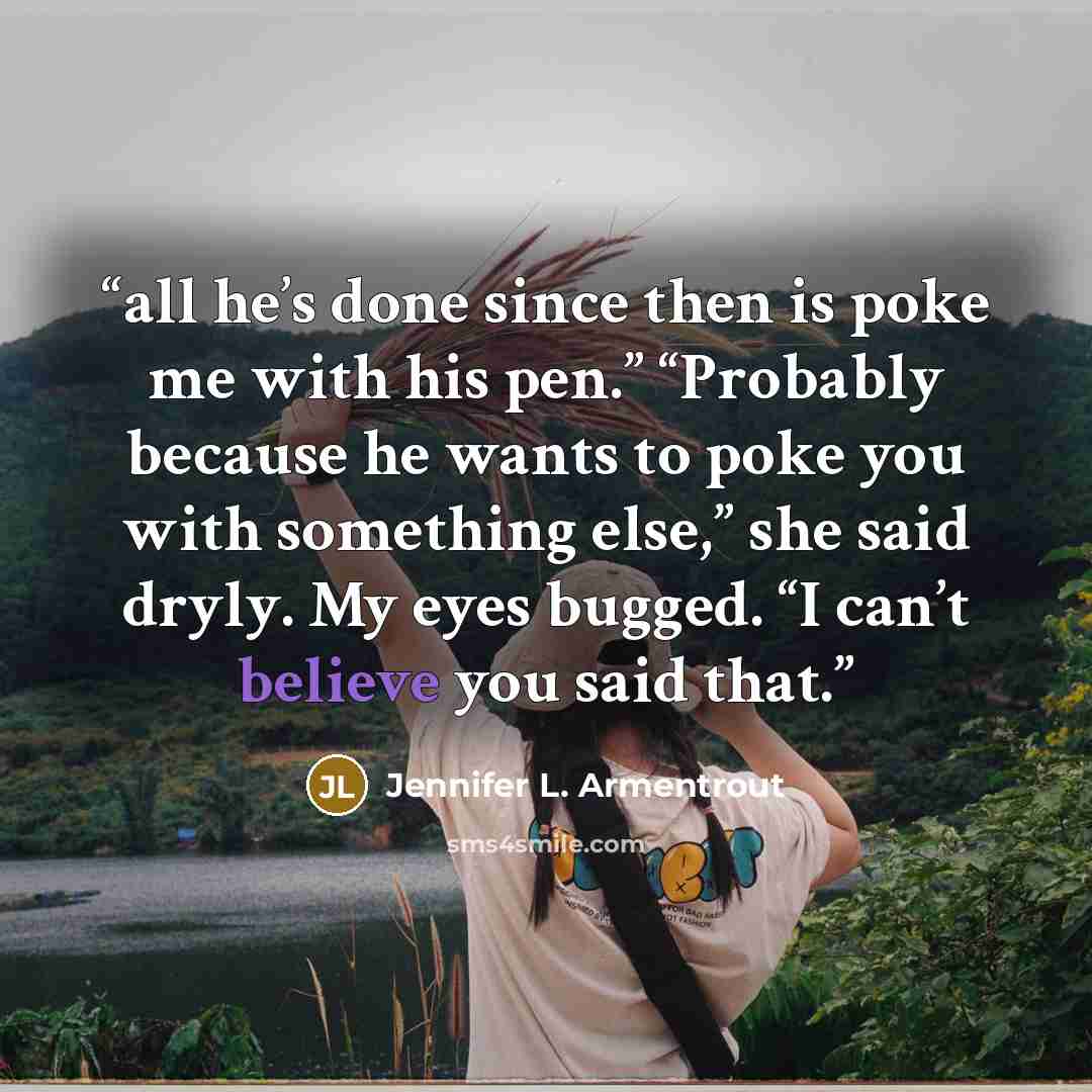 “all he’s done since then is poke me with his pen.” “Probably because he wants to poke you with something else,” she said dryly. My eyes bugged. “I can’t believe you said that.” quote by Jennifer L. Armentrout