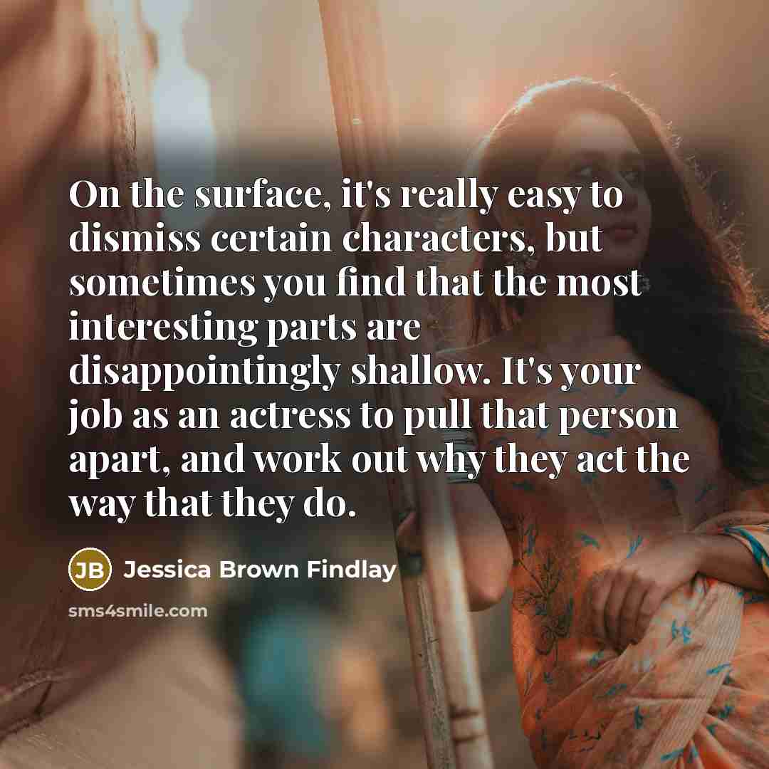 “On the surface, it's really easy to dismiss certain characters, but sometimes you find that the most interesting parts are disappointingly shallow. It's your job as an actress to pull that person apart, and work out why they act the way that they do.” quote by Jessica Brown Findlay