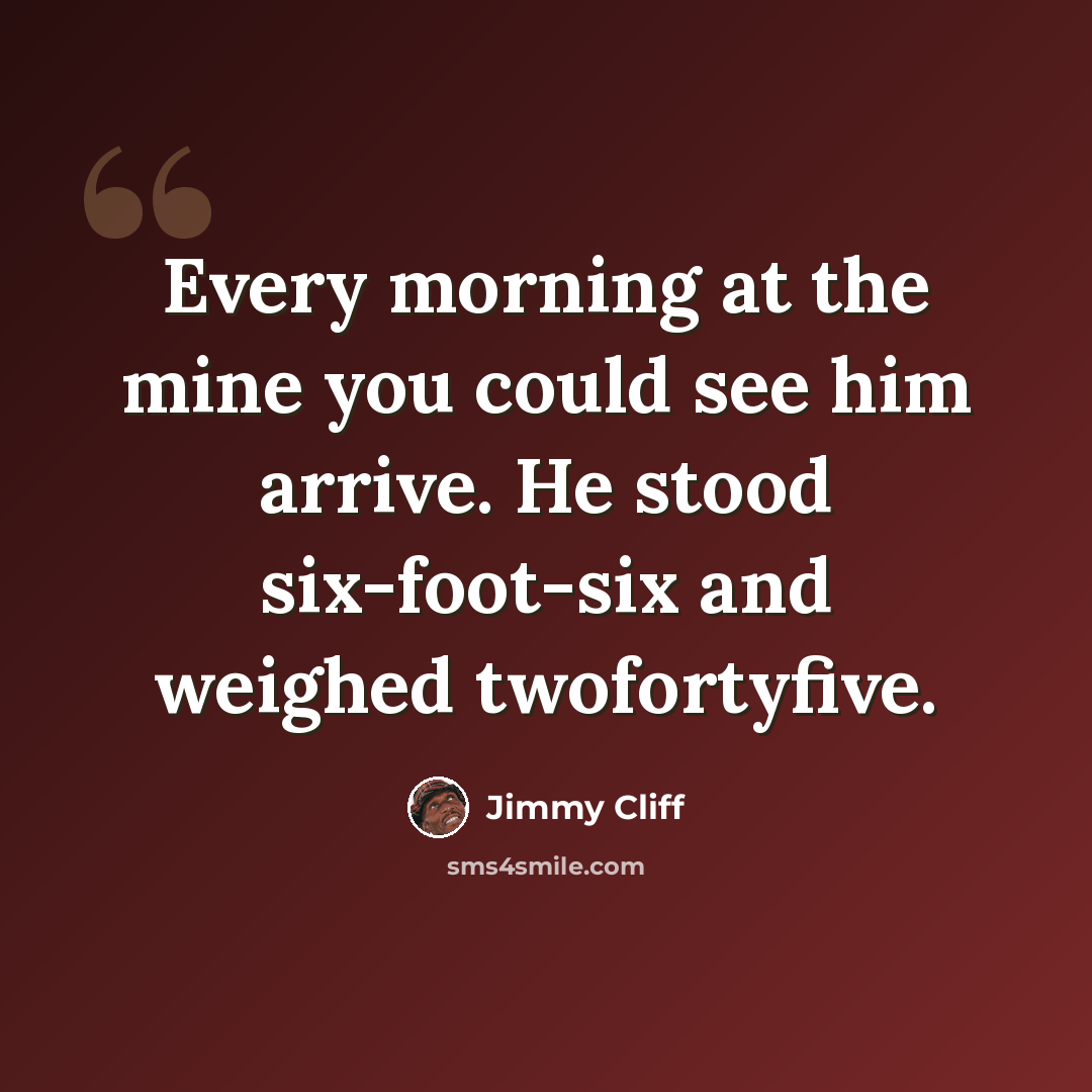 “Every morning at the mine you could see him arrive. He stood six-foot-six and weighed twofortyfive.” quote by Jimmy Cliff