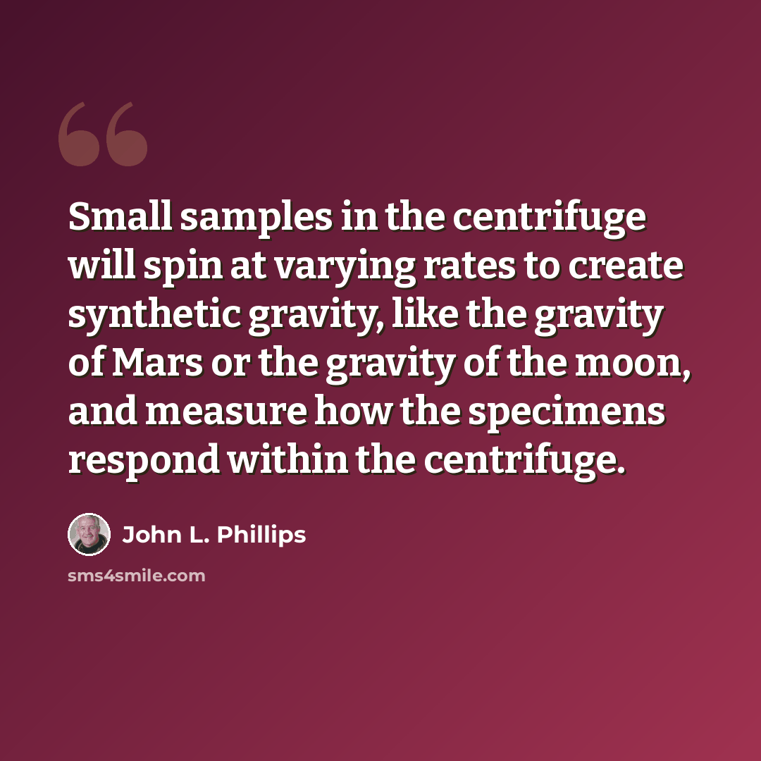 “Small samples in the centrifuge will spin at varying rates to create synthetic gravity, like the gravity of Mars or the gravity of the moon, and measure how the specimens respond within the centrifuge.” quote by John L. Phillips