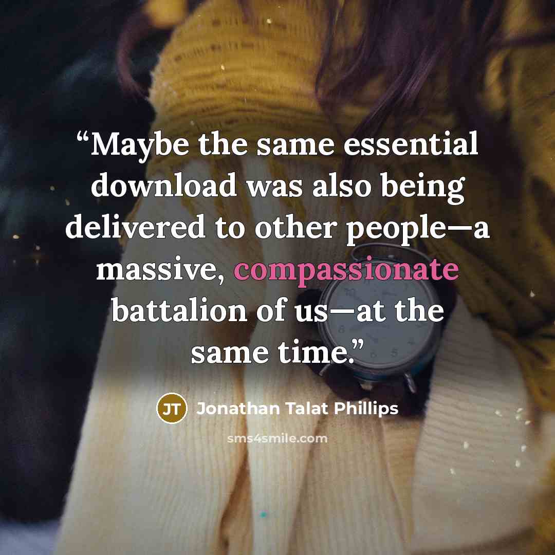 “Maybe the same essential download was also being delivered to other people—a massive, compassionate battalion of us—at the same time.” quote by Jonathan Talat Phillips
