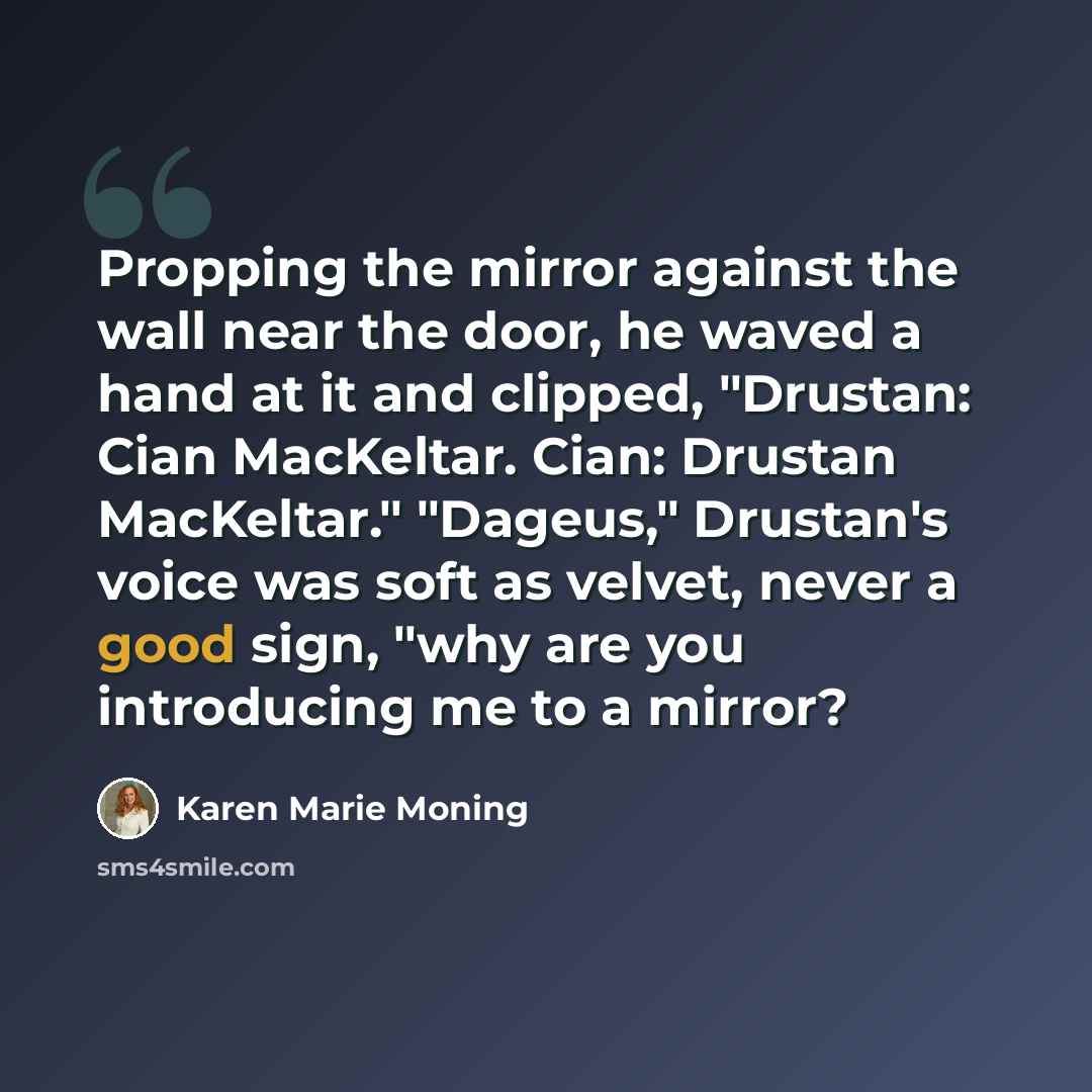 “Propping the mirror against the wall near the door, he waved a hand at it and clipped, "Drustan: Cian MacKeltar. Cian: Drustan MacKeltar." "Dageus," Drustan's voice was soft as velvet, never a good sign, "why are you introducing me to a mirror?” quote by Karen Marie Moning