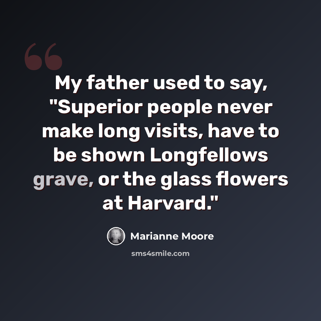 “My father used to say, "Superior people never make long visits, have to be shown Longfellows grave, or the glass flowers at Harvard."” quote by Marianne Moore