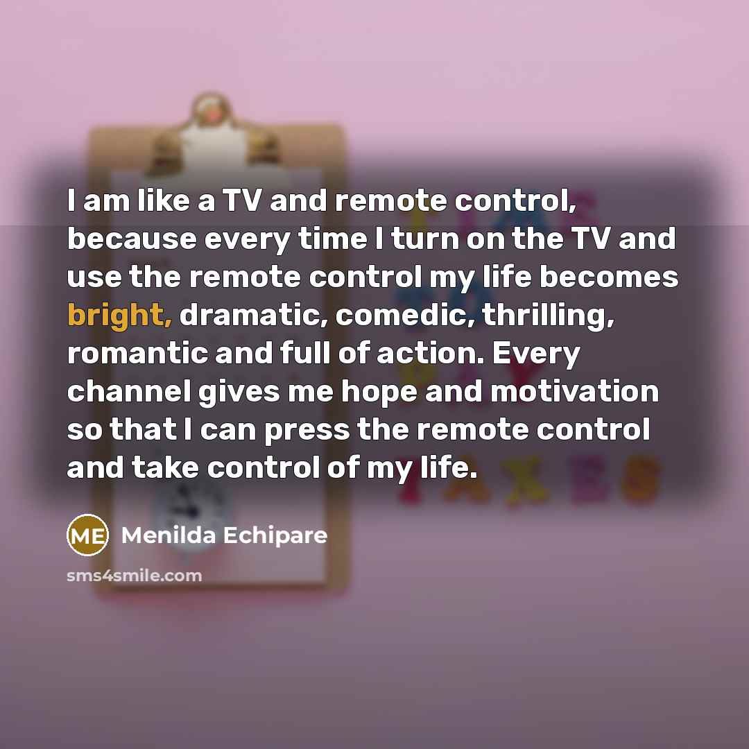 “I am like a TV and remote control, because every time I turn on the TV and use the remote control my life becomes bright, dramatic, comedic, thrilling, romantic and full of action. Every channel gives me hope and motivation so that I can press the remote control and take control of my life.” quote by Menilda Echipare