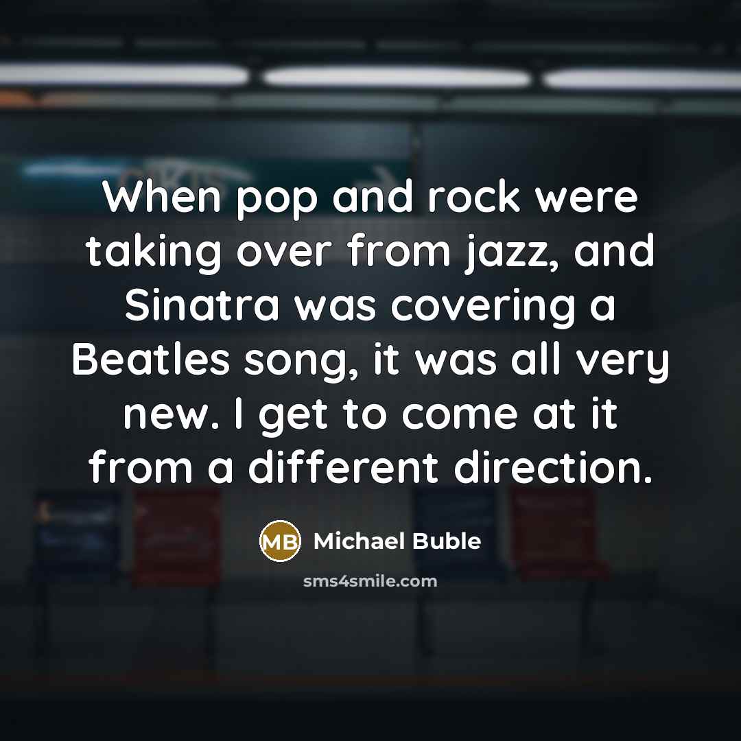 “When pop and rock were taking over from jazz, and Sinatra was covering a Beatles song, it was all very new. I get to come at it from a different direction.” quote by Michael Buble