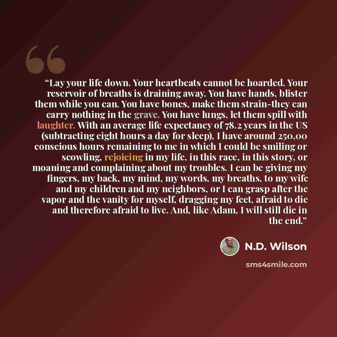 “Lay your life down. Your heartbeats cannot be hoarded. Your reservoir of breaths is draining away. You have hands, blister them while you can. You have bones, make them strain-they can carry nothing in the grave. You have lungs, let them spill with laughter. With an average life expectancy of 78.2…” quote by N.D. Wilson