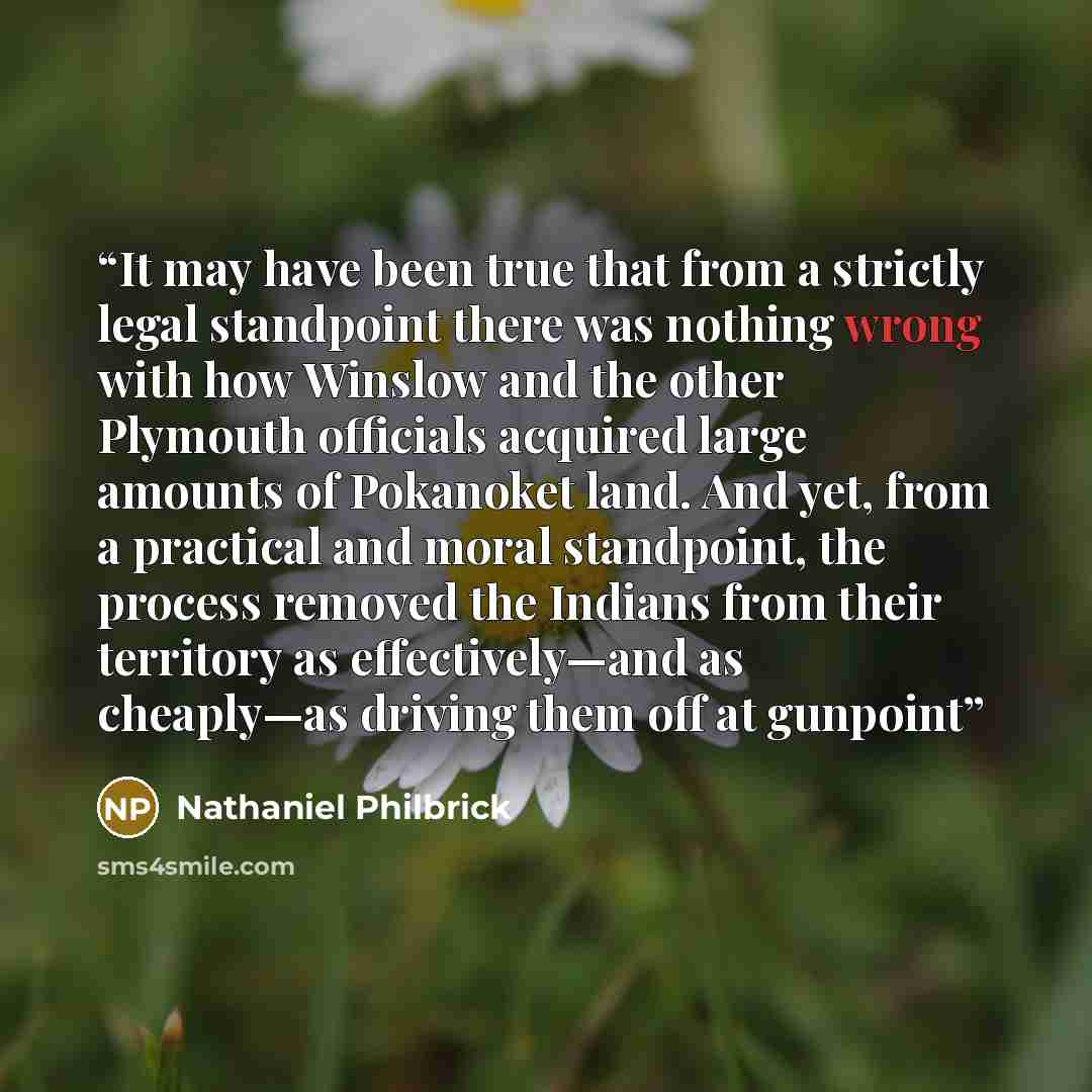 “It may have been true that from a strictly legal standpoint there was nothing wrong with how Winslow and the other Plymouth officials acquired large amounts of Pokanoket land. And yet, from a practical and moral standpoint, the process removed the Indians from their territory as effectively—and as…” quote by Nathaniel Philbrick