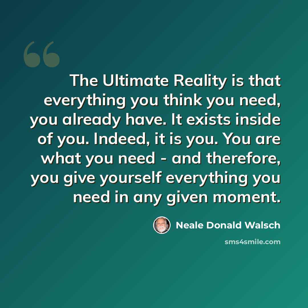 “The Ultimate Reality is that everything you think you need, you already have. It exists inside of you. Indeed, it is you. You are what you need - and therefore, you give yourself everything you need in any given moment.” quote by Neale Donald Walsch